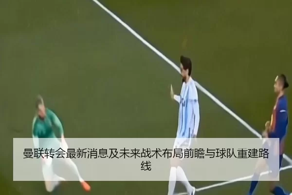 曼联转会最新消息及未来战术布局前瞻与球队重建路线
